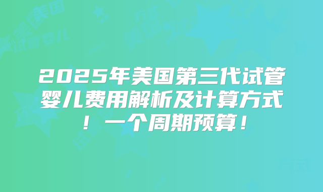 2025年美国第三代试管婴儿费用解析及计算方式！一个周期预算！