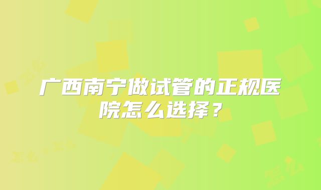 广西南宁做试管的正规医院怎么选择?