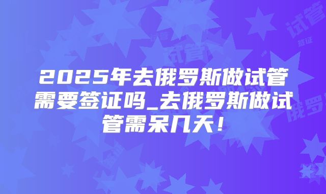 2025年去俄罗斯做试管需要签证吗_去俄罗斯做试管需呆几天!