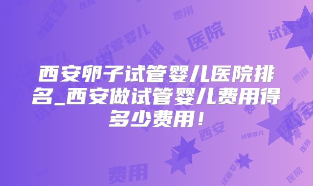 西安卵子试管婴儿医院排名_西安做试管婴儿费用得多少费用！