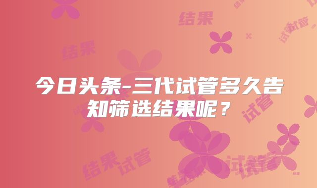 今日头条-三代试管多久告知筛选结果呢？