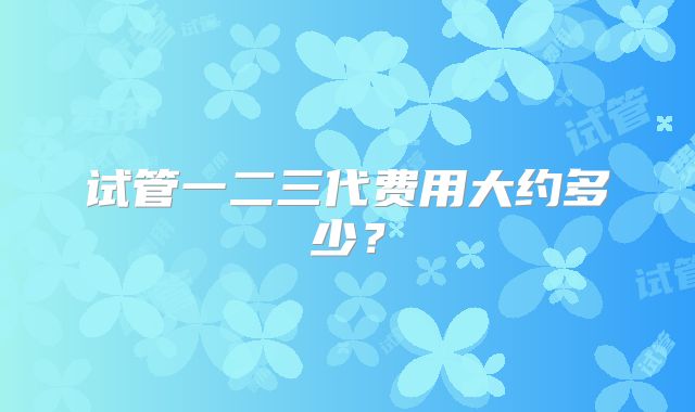 试管一二三代费用大约多少？