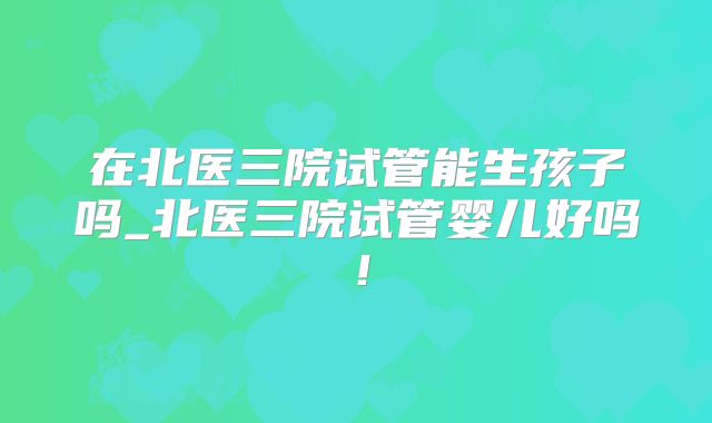 在北医三院试管能生孩子吗_北医三院试管婴儿好吗!