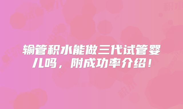 输管积水能做三代试管婴儿吗,附成功率介绍!