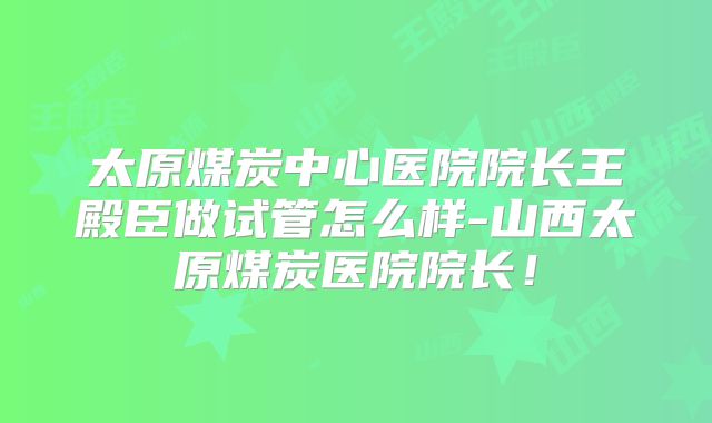 太原煤炭中心医院院长王殿臣做试管怎么样-山西太原煤炭医院院长!