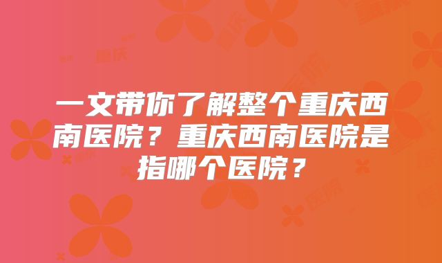 一文带你了解整个重庆西南医院？重庆西南医院是指哪个医院？