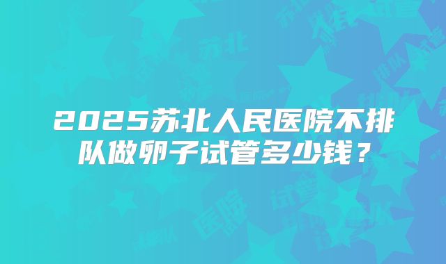 2025苏北人民医院不排队做卵子试管多少钱?