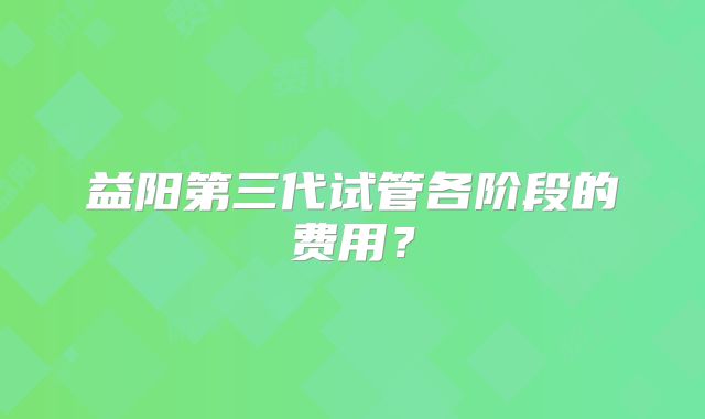 益阳第三代试管各阶段的费用？