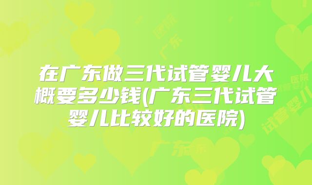 在广东做三代试管婴儿大概要多少钱(广东三代试管婴儿比较好的医院)