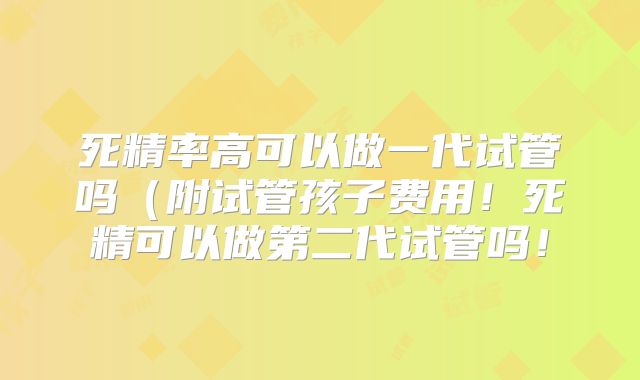死精率高可以做一代试管吗（附试管孩子费用！死精可以做第二代试管吗！
