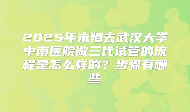 2025年未婚去武汉大学中南医院做三代试管的流程是怎么样的?步骤有哪些