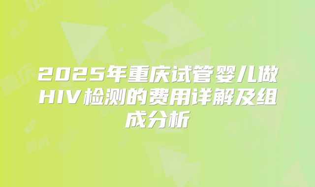 2025年重庆试管婴儿做HIV检测的费用详解及组成分析