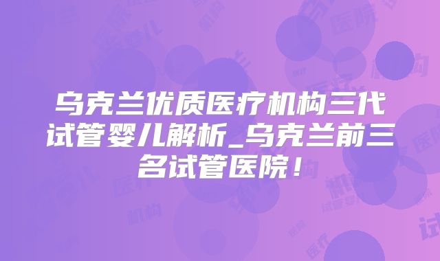 乌克兰优质医疗机构三代试管婴儿解析_乌克兰前三名试管医院！