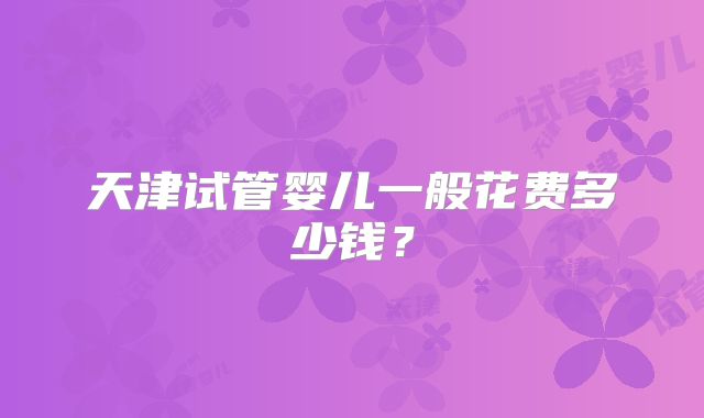 天津试管婴儿一般花费多少钱？