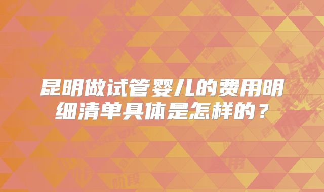 昆明做试管婴儿的费用明细清单具体是怎样的?