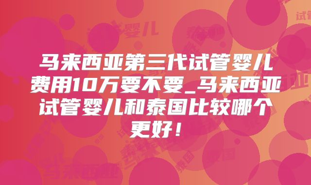 马来西亚第三代试管婴儿费用10万要不要_马来西亚试管婴儿和泰国比较哪个更好！