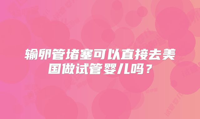 输卵管堵塞可以直接去美国做试管婴儿吗？