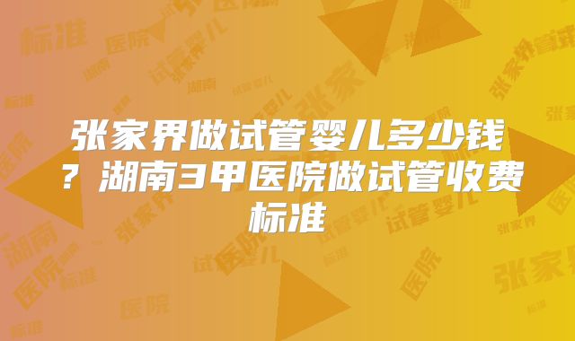 张家界做试管婴儿多少钱？湖南3甲医院做试管收费标准