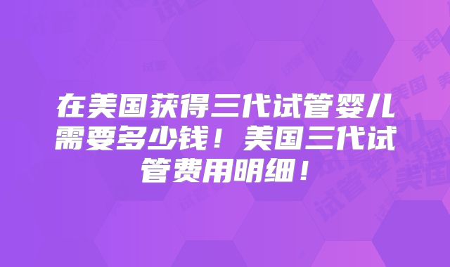 在美国获得三代试管婴儿需要多少钱！美国三代试管费用明细！