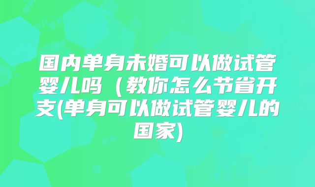 国内单身未婚可以做试管婴儿吗(教你怎么节省开支(单身可以做试管婴儿的国家)