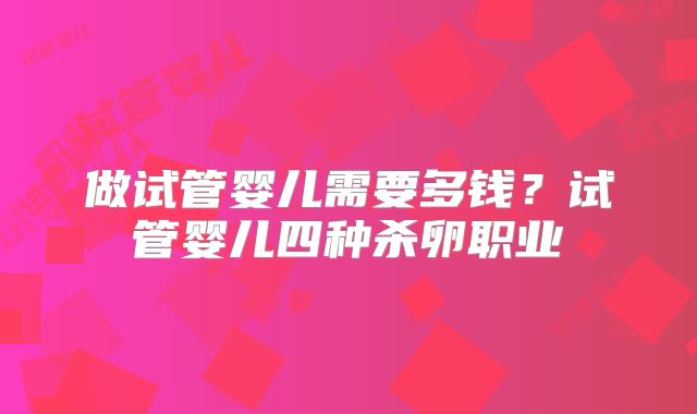 做试管婴儿需要多钱?试管婴儿四种杀卵职业