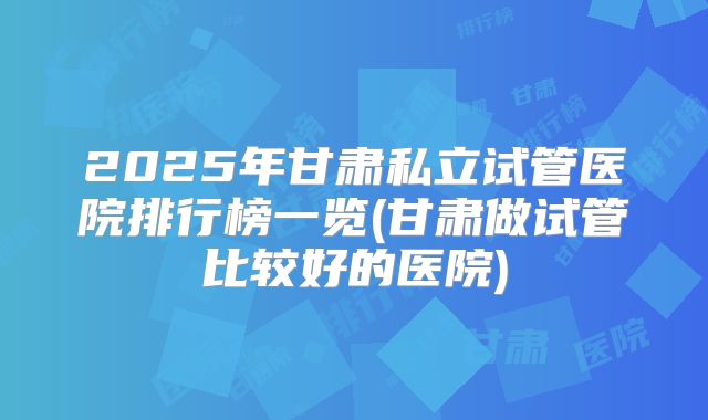 2025年甘肃私立试管医院排行榜一览(甘肃做试管比较好的医院)