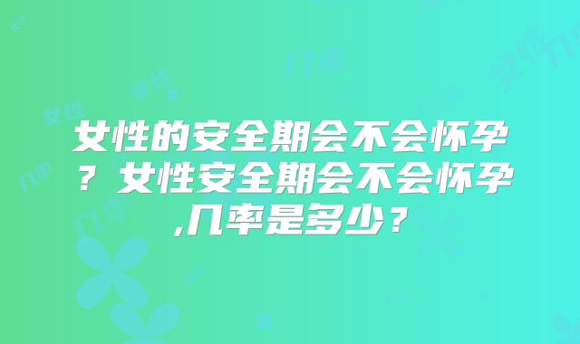 女性的安全期会不会怀孕？女性安全期会不会怀孕,几率是多少？