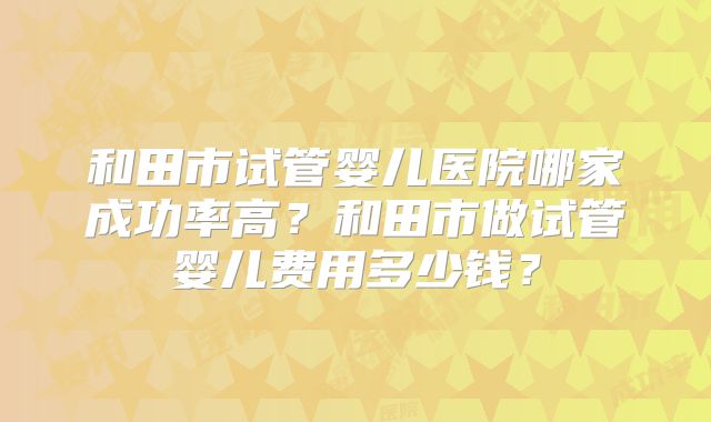 和田市试管婴儿医院哪家成功率高？和田市做试管婴儿费用多少钱？
