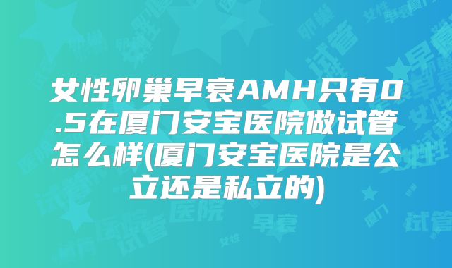 女性卵巢早衰AMH只有0.5在厦门安宝医院做试管怎么样(厦门安宝医院是公立还是私立的)