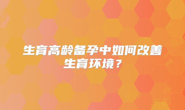 生育高龄备孕中如何改善生育环境？