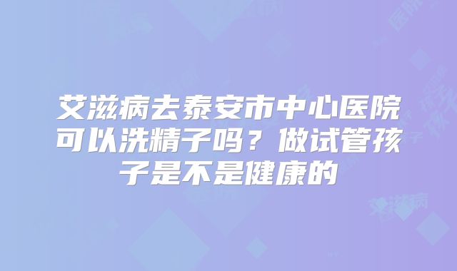 艾滋病去泰安市中心医院可以洗精子吗?做试管孩子是不是健康的