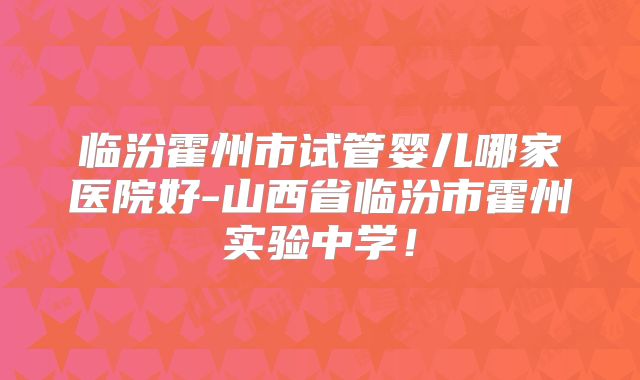临汾霍州市试管婴儿哪家医院好-山西省临汾市霍州实验中学!