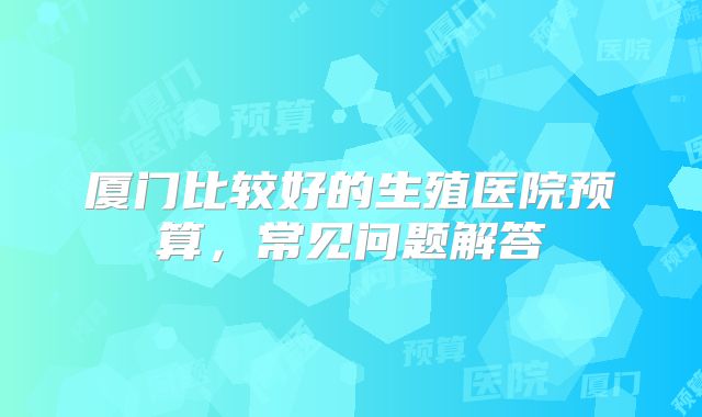 厦门比较好的生殖医院预算,常见问题解答