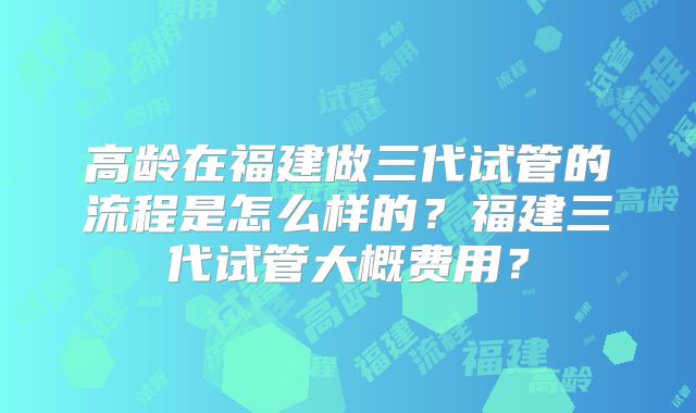 高龄在福建做三代试管的流程是怎么样的?福建三代试管大概费用?