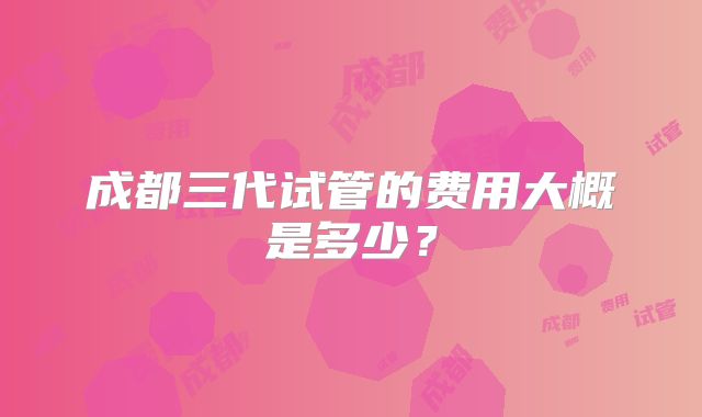 成都三代试管的费用大概是多少？
