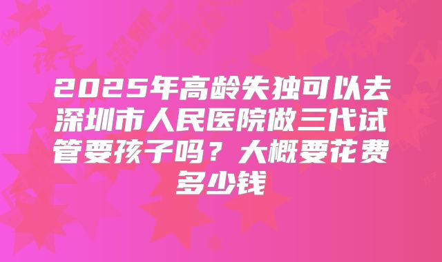 2025年高龄失独可以去深圳市人民医院做三代试管要孩子吗？大概要花费多少钱
