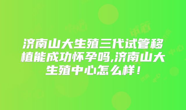 济南山大生殖三代试管移植能成功怀孕吗,济南山大生殖中心怎么样！