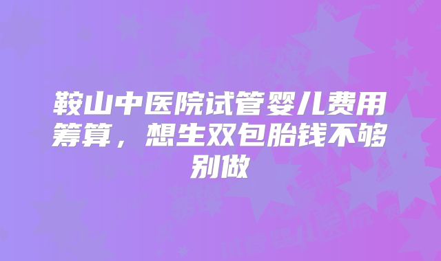鞍山中医院试管婴儿费用筹算，想生双包胎钱不够别做