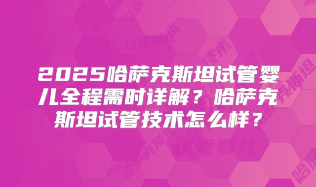 2025哈萨克斯坦试管婴儿全程需时详解？哈萨克斯坦试管技术怎么样？