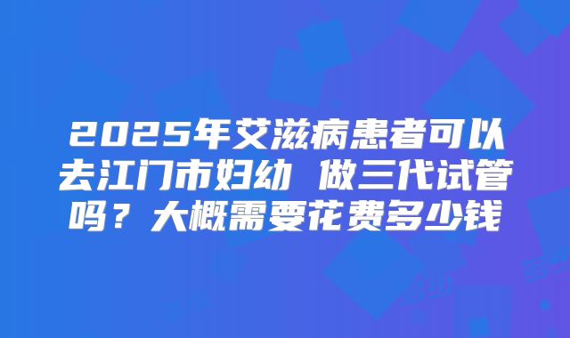 2025年艾滋病患者可以去江门市妇幼 做三代试管吗?大概需要花费多少钱