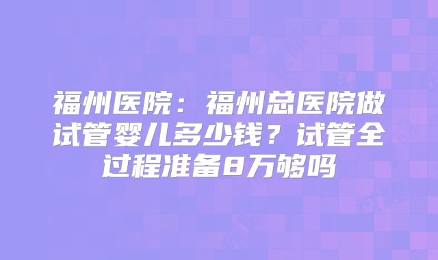 福州医院:福州总医院做试管婴儿多少钱?试管全过程准备8万够吗
