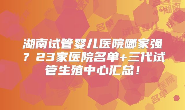 湖南试管婴儿医院哪家强？23家医院名单+三代试管生殖中心汇总！