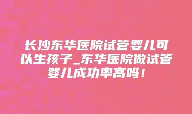 长沙东华医院试管婴儿可以生孩子_东华医院做试管婴儿成功率高吗！