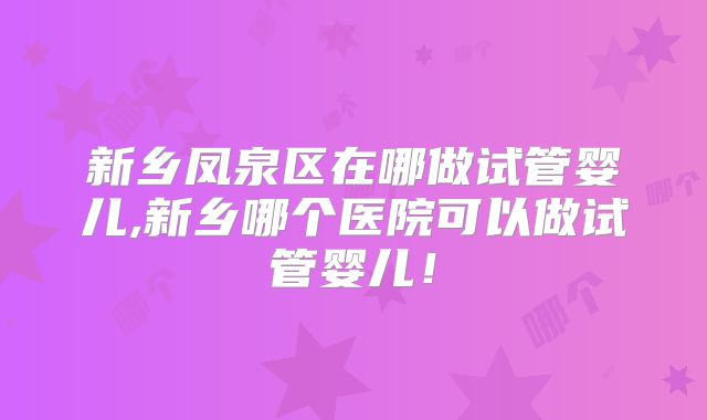 新乡凤泉区在哪做试管婴儿,新乡哪个医院可以做试管婴儿!