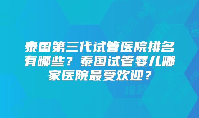 泰国第三代试管医院排名有哪些？泰国试管婴儿哪家医院最受欢迎？