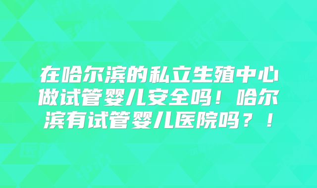 在哈尔滨的私立生殖中心做试管婴儿安全吗!哈尔滨有试管婴儿医院吗?!