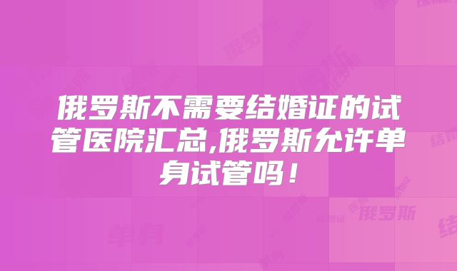 俄罗斯不需要结婚证的试管医院汇总,俄罗斯允许单身试管吗!
