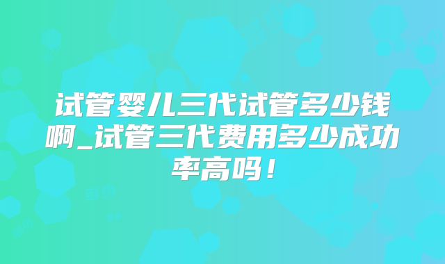 试管婴儿三代试管多少钱啊_试管三代费用多少成功率高吗！