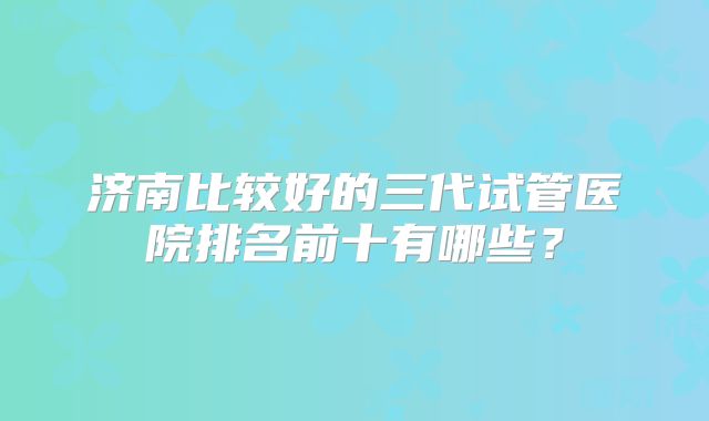 济南比较好的三代试管医院排名前十有哪些？