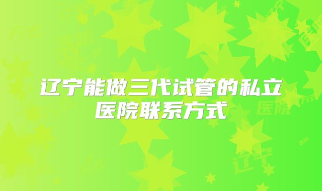 辽宁能做三代试管的私立医院联系方式